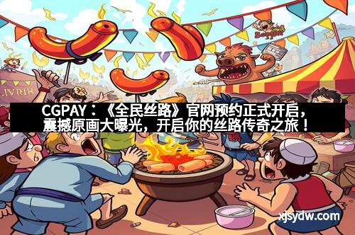 CGPAY:《全民丝路》官网预约正式开启,震撼原画大曝光,开启你的丝路传奇之旅!